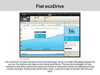 Fiat’s ecoDrive is an ideal marriage of social and technology. Using a cool little USB gadget plugged into
your car, the ecoDrive will measure your driving performance. This can then be plugged into your
computer to download a performance report and shared or compared to friends and colleagues or kept
as personal target. EcoDrive ticks all the boxes, green, social and simple to use with real consumer
value.
Fiat ecoDrive
Click image to view
 