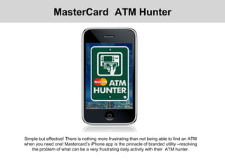 Simple but effective! There is nothing more frustrating than not being able to find an ATM
when you need one! Mastercard’s iPhone app is the pinnacle of branded utility –resolving
the problem of what can be a very frustrating daily activity with their ATM hunter.
MasterCard ATM Hunter
 