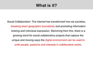 Social Collaboration: The internet has transformed how we socialise,
breaking down geographic boundaries and promoting information
sharing and individual expression. Stemming from this, there is a
growing trend for social collaborative projects that capture the
unique and moving ways the digital environment can be used to
unite people, passions and interests in collaborative works.
What is it?
 