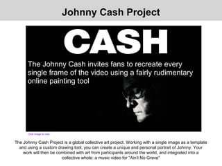 Johnny Cash Project
The Johnny Cash invites fans to recreate every
single frame of the video using a fairly rudimentary
online painting tool
The Johnny Cash Project is a global collective art project. Working with a single image as a template
and using a custom drawing tool, you can create a unique and personal portrait of Johnny. Your
work will then be combined with art from participants around the world, and integrated into a
collective whole: a music video for "Ain’t No Grave"
Click image to view
 