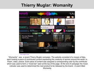 “Womanity” was a recent Thierry Muglar campaign. The website consisted of a mosaic of tiles,
each hosting a piece of contributed content expressing the creativity of women around the world i.e.
Poem, video, picture. Each piece of content was assigned a corresponding color by the contributor
which was used to form a “mood bar” seen at the top of the page. At the end of campaign the mood
indicator was used to determined the next product to be released by the brand - A scent titled
Womanity.
Thierry Muglar: Womanity
Click image to view
 