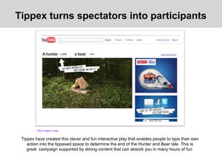 Tippex have created this clever and fun interactive play that enables people to type their own
action into the tippexed space to determine the end of the Hunter and Bear tale. This is
great campaign supported by strong content that can absorb you in many hours of fun
Tippex turns spectators into participants
Click image to view
 