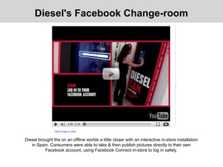 Diesel brought the on an offline worlds a little closer with an interactive in-store installation
in Spain. Consumers were able to take & then publish pictures directly to their own
Facebook account, using Facebook Connect in-store to log in safely.
Diesel's Facebook Change-room
Click image to view
 