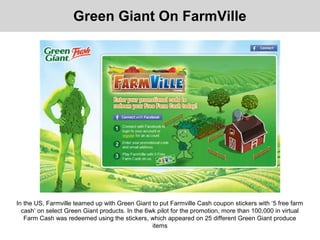 Green Giant On FarmVille
In the US, Farmville teamed up with Green Giant to put Farmville Cash coupon stickers with ‘5 free farm
cash’ on select Green Giant products. In the 6wk pilot for the promotion, more than 100,000 in virtual
Farm Cash was redeemed using the stickers, which appeared on 25 different Green Giant produce
items
 