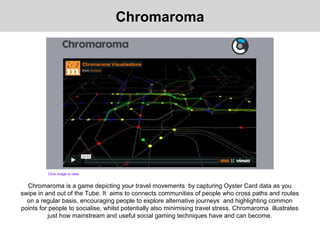 Chromaroma is a game depicting your travel movements by capturing Oyster Card data as you
swipe in and out of the Tube. It aims to connects communities of people who cross paths and routes
on a regular basis, encouraging people to explore alternative journeys and highlighting common
points for people to socialise, whilst potentially also minimising travel stress. Chromaroma illustrates
just how mainstream and useful social gaming techniques have and can become.
Chromaroma
Click image to view
 
