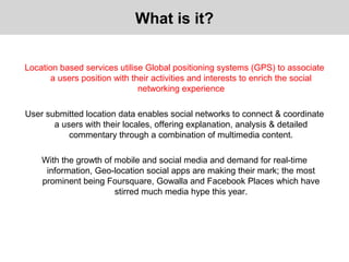 Location based services utilise Global positioning systems (GPS) to associate
a users position with their activities and interests to enrich the social
networking experience
User submitted location data enables social networks to connect & coordinate
a users with their locales, offering explanation, analysis & detailed
commentary through a combination of multimedia content.
With the growth of mobile and social media and demand for real-time
information, Geo-location social apps are making their mark; the most
prominent being Foursquare, Gowalla and Facebook Places which have
stirred much media hype this year.
What is it?
 