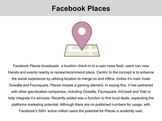 Facebook Places broadcasts a location check-in to a user news feed, users can view
friends and events nearby or review/recommend place. Centric to the concept is to enhance
the social experience by utilising location to merge on and offline. Unlike it’s main rivals
Gowalla and Foursquare, Places misses a gaming element. In saying this, it has partnered
with other geo-location companies, including Gowalla, Foursquare, InCrowd and Yelp to
help integrate it’s services. Recently added was a function to find local deals, expanding the
platforms marketing potential. Although there are no published numbers for usage, with
Facebook’s 500+ active million users the potential for Places is evidently vast.
Facebook Places
 