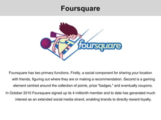 Foursquare has two primary functions. Firstly, a social component for sharing your location
with friends, figuring out where they are or making a recommendation. Second is a gaming
element centred around the collection of points, prize "badges," and eventually coupons.
In October 2010 Foursquare signed up its 4 millionth member and to date has generated much
interest as an extended social media strand, enabling brands to directly reward loyalty.
Foursquare
 