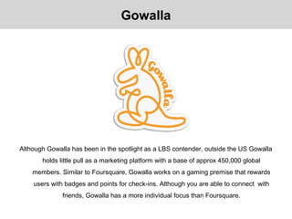 Although Gowalla has been in the spotlight as a LBS contender, outside the US Gowalla
holds little pull as a marketing platform with a base of approx 450,000 global
members. Similar to Foursquare, Gowalla works on a gaming premise that rewards
users with badges and points for check-ins. Although you are able to connect with
friends, Gowalla has a more individual focus than Foursquare.
Gowalla
 