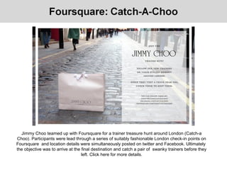 Jimmy Choo teamed up with Foursquare for a trainer treasure hunt around London (Catch-a
Choo). Participants were lead through a series of suitably fashionable London check-in points on
Foursquare and location details were simultaneously posted on twitter and Facebook. Ultimately
the objective was to arrive at the final destination and catch a pair of swanky trainers before they
left. Click here for more details.
 