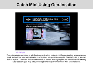 This mini cooper campaign is a brilliant game of catch. Using a mobile geo-location app users must
track and catch a mini and then keep there distance from other users for 7days in order to win the
mini as a prize. This is an innovative example of brands thinking beyond the limitations that existing
Geo-location apps may offer, building their own platform to meet their specific needs
Click image to view
 