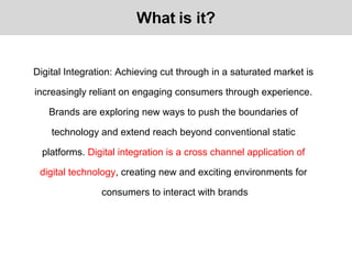 Digital Integration: Achieving cut through in a saturated market is
increasingly reliant on engaging consumers through experience.
Brands are exploring new ways to push the boundaries of
technology and extend reach beyond conventional static
platforms. Digital integration is a cross channel application of
digital technology, creating new and exciting environments for
consumers to interact with brands
 