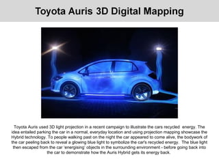 Toyota Auris used 3D light projection in a recent campaign to illustrate the cars recycled energy. The
idea entailed parking the car in a normal, everyday location and using projection mapping showcase the
Hybrid technology. To people walking past on the night the car appeared to come alive, the bodywork of
the car peeling back to reveal a glowing blue light to symbolize the car's recycled energy. The blue light
then escaped from the car ‘energising’ objects in the surrounding environment - before going back into
the car to demonstrate how the Auris Hybrid gets its energy back.
 