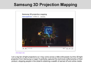 I am a big fan of light projections so I may come across a little enthusiastic but this 3D light
projection from Samsung is magic! It perfectly captured the technical craftsmanship of their
product, stopping people in the street & obtaining a wealth of earned off and online media
Click image to view
 