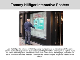 Join the Hilfiger Hall of Fame in Dublin by adding your pictures to an interactive wall! The store
features a unique through-window touch screen, providing an interface for shoppers to capture, stylise
and submit their image even outside of business hours. At the end of the campaign, customers can
return to the store and have their own T-shirt specially printed using the image they created as the
design.
 