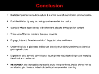 Conclusion
 Digital is ingrained in modern culture & a prime facet of mainstream communication.
 Don’t be blinded by sexy technology and remember the basics
 Standard Media doesn’t need to be standard, elevate it through rich content
 Think social! Earned media is the most powerful
 Engage, Interact, Entertain and don’t forget to Listen and Learn
 Creativity is key, a good idea that is well executed will carry further than expensive
glossy production
 Digital now exist beyond conventional Touch points- New technologies are merging
the virtual and real-world.
 REMEMBER the strongest campaign is a fully integrated one. Digital should not be
an afterthought. It needs to be included in primary creative planning.
 