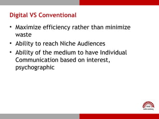 Digital VS Conventional
• Maximize efficiency rather than minimize
waste
• Ability to reach Niche Audiences
• Ability of the medium to have Individual
Communication based on interest,
psychographic
 