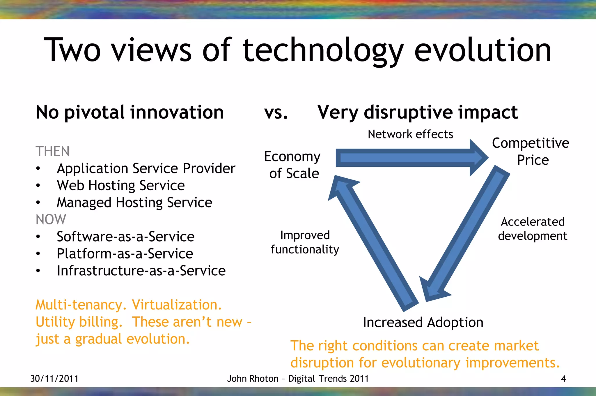 Two views of technology evolution
 No pivotal innovation                 vs.         Very disruptive impact
                                                               Network effects
                                                                                   Competitive
 THEN                                  Economy                                        Price
 • Application Service Provider         of Scale
 • Web Hosting Service
 • Managed Hosting Service
 NOW                                                                               Accelerated
 • Software-as-a-Service                   Improved                                development
 • Platform-as-a-Service                 functionality
 • Infrastructure-as-a-Service

 Multi-tenancy. Virtualization.
 Utility billing. These aren’t new –                          Increased Adoption
 just a gradual evolution.                   The right conditions can create market
                                             disruption for evolutionary improvements.
30/11/2011                     John Rhoton – Digital Trends 2011                            4
 