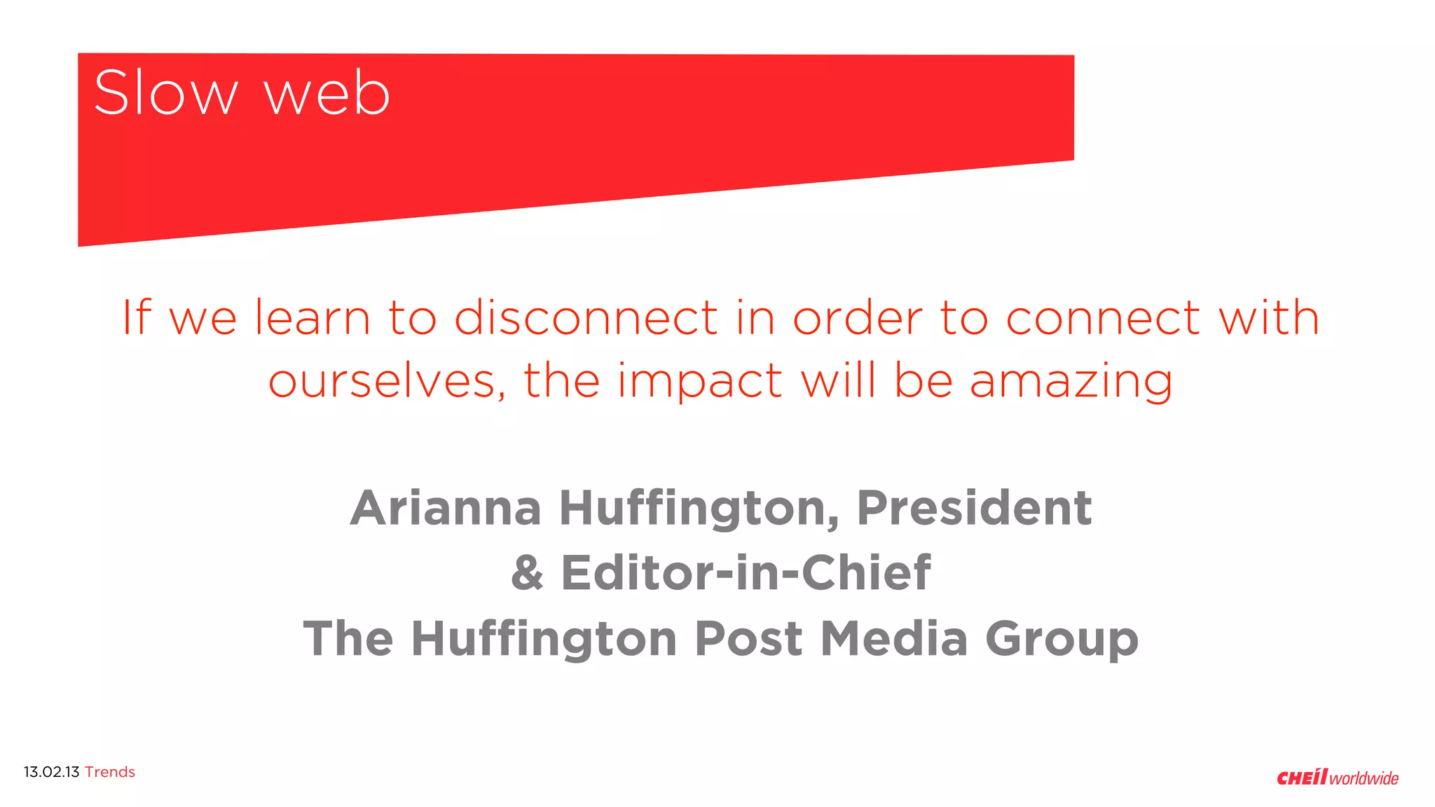 Slow web


            If we learn to disconnect in order to connect with
                   ourselves, the impact will be amazing

                    Arianna Huffington, President
                           & Editor-in-Chief
                   The Huffington Post Media Group

13.02.13 Trends
 