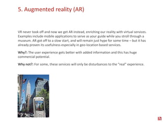 5. Augmented reality (AR) VR never took off and now we get AR instead, enriching our reality with virtual services. Examples include mobile applications to serve as your guide while you stroll through a museum. AR got off to a slow start, and will remain just hype for some time – but it has already proven its usefulness especially in geo-location based services.Why?: The user experience gets better with added information and this has huge commercial potential.Why not?: For some, these services will only be disturbances to the ”real” experience.