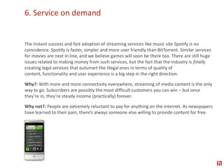 6. Service on demand The instant success and fast adoption of streaming services like music site Spotify is no coincidence. Spotify is faster, simpler and more user friendly than BitTorrent. Similar services for movies are next in line, and we believe games will soon be there too. There are still huge issues related to making money from such services, but the fact that the industry is finally creating legal services that outsmart the illegal ones in terms of quality of content, functionality and user experience is a big step in the right direction.Why?: With more and more connectivity everywhere, streaming of media content is the only way to go. Subscribers are possibly the most difficult customers you can win – but once they’re in, they’re steady income (practically) forever.Why not?: People are extremely reluctant to pay for anything on the internet. As newspapers have learned to their pain, there’s always someone else willing to provide content for free.