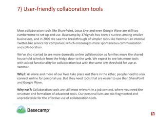 7) User-friendly collaboration toolsMost collaboration tools like SharePoint, Lotus Live and even Google Wave are still too cumbersome to set up and use. Basecamp by 37signals has been a success among smaller businesses, and in 2009 we saw the breakthrough of simpler tools like Yammer (an internal Twitter-like service for companies) which encourages more spontaneous communication and collaboration. We’ve also started to see more domestic online collaboration as families move the shared household schedule from the fridge door to the web. We expect to see lots more tools with added functionality for collaboration but with the same low threshold for use as Yammer.Why?: As more and more of our lives take place out there in the ether, people need to also connect online for personal use. But they need tools that are easier to use than SharePoint and Google Wave. Why not?: Collaboration tools are still most relevant in a job context, where you need the structure and formalism of advanced tools. Our personal lives are too fragmented and unpredictable for the effective use of collaboration tools.
