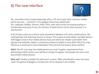8) The new interface Oh, remember those simple happy days when a PC sat on your desk, and your mobile phone was just … a phone?! In our gadget-heavy lives loaded with PCs, netbooks, Kindles, iPhones, PDAs, PSPs, each with an ever-increasing overlap in functionality and areas of use, the decision of what tool to use for what purpose is in massive flux.A lot of tasks could use a device sized somewhere between a PC and a mobile phone, like reading books and watching movies on the go. The answer may be tablets: portable devices with bigger screens than mobile phones have, but which are simpler and smaller than laptops and netbooks. Apple is rumored to release its tablet in early 2010. Will it be a big iPhone or a small touch-screen Macbook? Time will tell, but they’ve done it before.Why?: The PC is too big, the mobile phone too small. Tougher requirements from demanding mobile phone users will force change to happen. And people can once more buy smaller mobile phones.Why not?: Smaller portable PCs with touch screens, PDAs and eReaders cover the same need. The gamut of gadgets is already too rich to squeeze in yet another.