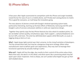 9) iPhone killersA few years after Apple outsmarted its competitors with the iPhone and single-handedly raised the bar for ease of use in a mobile phone, we’ll finally start seeing phones to match. This is good for everyone, as it will keep the innovation going.The new advance of phones armed with Google’s Android operating system looks particularly interesting, teaming up the best efforts of Motorola, Samsung and HTC with Google’s suite of services and proven abilities in solid user experience design. Together they openly copy the key iPhone features but also attack its weakest points. So we see better camera quality, simultaneous apps, Flash support , a physical keyboard, turn-by-turn GPS, and more. The ante has definitely been upped, while Microsoft, as usual, is tagging along as best as it can.  Why?:  Apple keeps tight control over their universe, to the rising frustration of developers. This has served them well, but may be a dangerous long-term strategy. When other manufacturers start to deliver great user experiences, they may start to leverage their functional superiority by actually making it useful. Why not?:  Apple still has the edge, due mostly to their control of the entire value chain. More than ever, the devil is in the detail, and what seems like a promising attack may fall apart upon closer inspection. And as always, we can’t predict what Apple has got up their well-cloaked sleeve.