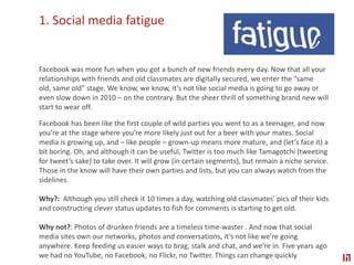 1. Social media fatigueFacebook was more fun when you got a bunch of new friends every day. Now that all your relationships with friends and old classmates are digitally secured, we enter the ”same old, same old” stage. We know, we know, it’s not like social media is going to go away or even slow down in 2010 – on the contrary. But the sheer thrill of something brand new will start to wear off. Facebook has been like the first couple of wild parties you went to as a teenager, and now you’re at the stage where you’re more likely just out for a beer with your mates. Social media is growing up, and – like people – grown-up means more mature, and (let’s face it) a bit boring. Oh, and although it can be useful, Twitter is too much like Tamagotchi (tweeting for tweet’s sake) to take over. It will grow (in certain segments), but remain a niche service. Those in the know will have their own parties and lists, but you can always watch from the sidelines.Why?:  Although you still check it 10 times a day, watching old classmates’ pics of their kids and constructing clever status updates to fish for comments is starting to get old.Why not?: Photos of drunken friends are a timeless time-waster . And now that social media sites own our networks, photos and conversations, it’s not like we’re going anywhere. Keep feeding us easier ways to brag, stalk and chat, and we’re in. Five years ago we had no YouTube, no Facebook, no Flickr, no Twitter. Things can change quickly