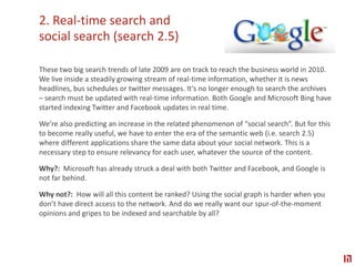 2. Real-time search and social search (search 2.5) These two big search trends of late 2009 are on track to reach the business world in 2010. We live inside a steadily growing stream of real-time information, whether it is news headlines, bus schedules or twitter messages. It’s no longer enough to search the archives – search must be updated with real-time information. Both Google and Microsoft Bing have started indexing Twitter and Facebook updates in real time.  We’re also predicting an increase in the related phenomenon of “social search”. But for this to become really useful, we have to enter the era of the semantic web (i.e. search 2.5) where different applications share the same data about your social network. This is a necessary step to ensure relevancy for each user, whatever the source of the content.  Why?:  Microsoft has already struck a deal with both Twitter and Facebook, and Google is not far behind. Why not?:  How will all this content be ranked? Using the social graph is harder when you don’t have direct access to the network. And do we really want our spur-of-the-moment opinions and gripes to be indexed and searchable by all?
