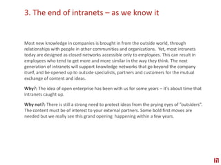 3. The end of intranets – as we know itMost new knowledge in companies is brought in from the outside world, through relationships with people in other communities and organizations.  Yet, most intranets today are designed as closed networks accessible only to employees. This can result in employees who tend to get more and more similar in the way they think. The next generation of intranets will support knowledge networks that go beyond the company itself, and be opened up to outside specialists, partners and customers for the mutual exchange of content and ideas.Why?: The idea of open enterprise has been with us for some years – it’s about time that intranets caught up. Why not?: There is still a strong need to protect ideas from the prying eyes of ”outsiders”. The content must be of interest to your external partners. Some bold first moves are needed but we really see this grand opening  happening within a few years.