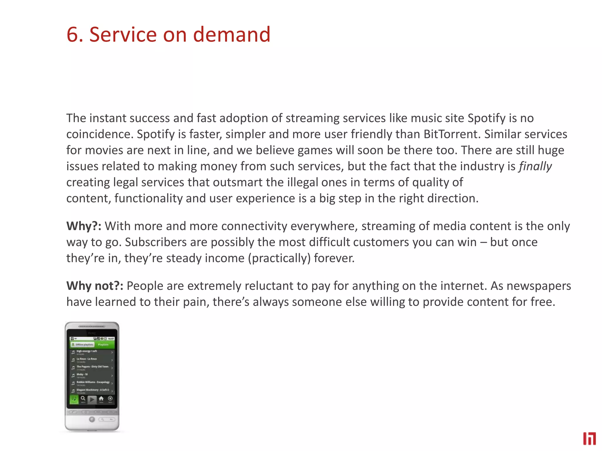 6. Service on demand The instant success and fast adoption of streaming services like music site Spotify is no coincidence. Spotify is faster, simpler and more user friendly than BitTorrent. Similar services for movies are next in line, and we believe games will soon be there too. There are still huge issues related to making money from such services, but the fact that the industry is finally creating legal services that outsmart the illegal ones in terms of quality of content, functionality and user experience is a big step in the right direction.Why?: With more and more connectivity everywhere, streaming of media content is the only way to go. Subscribers are possibly the most difficult customers you can win – but once they’re in, they’re steady income (practically) forever.Why not?: People are extremely reluctant to pay for anything on the internet. As newspapers have learned to their pain, there’s always someone else willing to provide content for free.