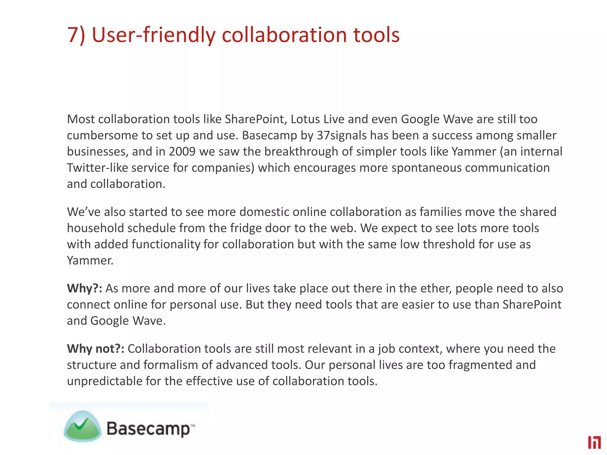 7) User-friendly collaboration toolsMost collaboration tools like SharePoint, Lotus Live and even Google Wave are still too cumbersome to set up and use. Basecamp by 37signals has been a success among smaller businesses, and in 2009 we saw the breakthrough of simpler tools like Yammer (an internal Twitter-like service for companies) which encourages more spontaneous communication and collaboration. We’ve also started to see more domestic online collaboration as families move the shared household schedule from the fridge door to the web. We expect to see lots more tools with added functionality for collaboration but with the same low threshold for use as Yammer.Why?: As more and more of our lives take place out there in the ether, people need to also connect online for personal use. But they need tools that are easier to use than SharePoint and Google Wave. Why not?: Collaboration tools are still most relevant in a job context, where you need the structure and formalism of advanced tools. Our personal lives are too fragmented and unpredictable for the effective use of collaboration tools.