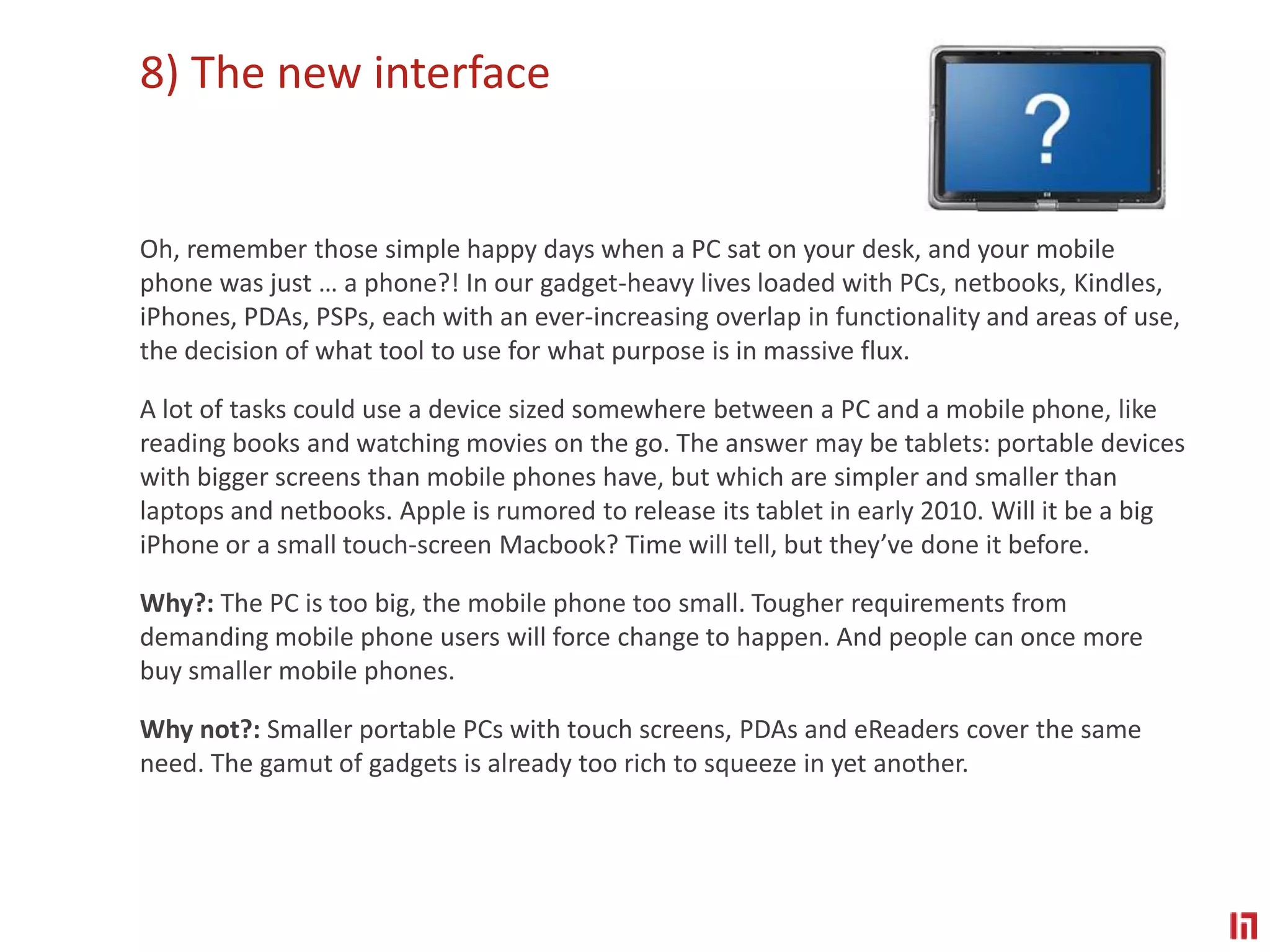 8) The new interface Oh, remember those simple happy days when a PC sat on your desk, and your mobile phone was just … a phone?! In our gadget-heavy lives loaded with PCs, netbooks, Kindles, iPhones, PDAs, PSPs, each with an ever-increasing overlap in functionality and areas of use, the decision of what tool to use for what purpose is in massive flux.A lot of tasks could use a device sized somewhere between a PC and a mobile phone, like reading books and watching movies on the go. The answer may be tablets: portable devices with bigger screens than mobile phones have, but which are simpler and smaller than laptops and netbooks. Apple is rumored to release its tablet in early 2010. Will it be a big iPhone or a small touch-screen Macbook? Time will tell, but they’ve done it before.Why?: The PC is too big, the mobile phone too small. Tougher requirements from demanding mobile phone users will force change to happen. And people can once more buy smaller mobile phones.Why not?: Smaller portable PCs with touch screens, PDAs and eReaders cover the same need. The gamut of gadgets is already too rich to squeeze in yet another.