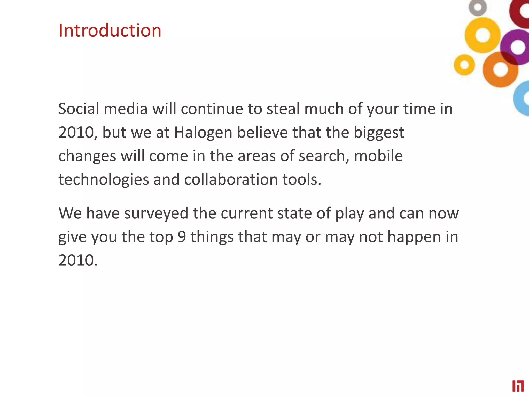 IntroductionSocial media will continue to steal much of your time in 2010, but we at Halogen believe that the biggest changes will come in the areas of search, mobile technologies and collaboration tools. We have surveyed the current state of play and can now give you the top 9 things that may or may not happen in 2010.