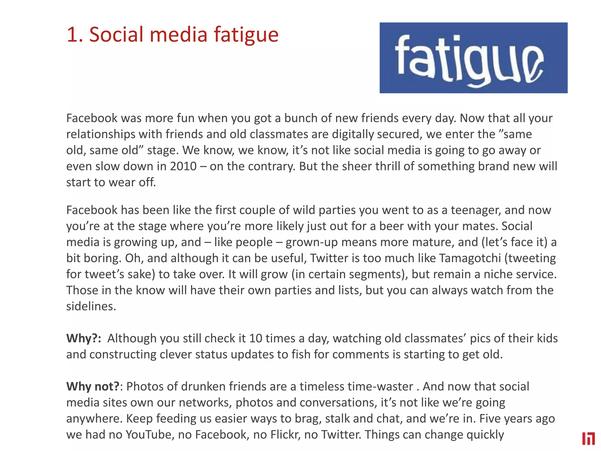 1. Social media fatigueFacebook was more fun when you got a bunch of new friends every day. Now that all your relationships with friends and old classmates are digitally secured, we enter the ”same old, same old” stage. We know, we know, it’s not like social media is going to go away or even slow down in 2010 – on the contrary. But the sheer thrill of something brand new will start to wear off. Facebook has been like the first couple of wild parties you went to as a teenager, and now you’re at the stage where you’re more likely just out for a beer with your mates. Social media is growing up, and – like people – grown-up means more mature, and (let’s face it) a bit boring. Oh, and although it can be useful, Twitter is too much like Tamagotchi (tweeting for tweet’s sake) to take over. It will grow (in certain segments), but remain a niche service. Those in the know will have their own parties and lists, but you can always watch from the sidelines.Why?:  Although you still check it 10 times a day, watching old classmates’ pics of their kids and constructing clever status updates to fish for comments is starting to get old.Why not?: Photos of drunken friends are a timeless time-waster . And now that social media sites own our networks, photos and conversations, it’s not like we’re going anywhere. Keep feeding us easier ways to brag, stalk and chat, and we’re in. Five years ago we had no YouTube, no Facebook, no Flickr, no Twitter. Things can change quickly