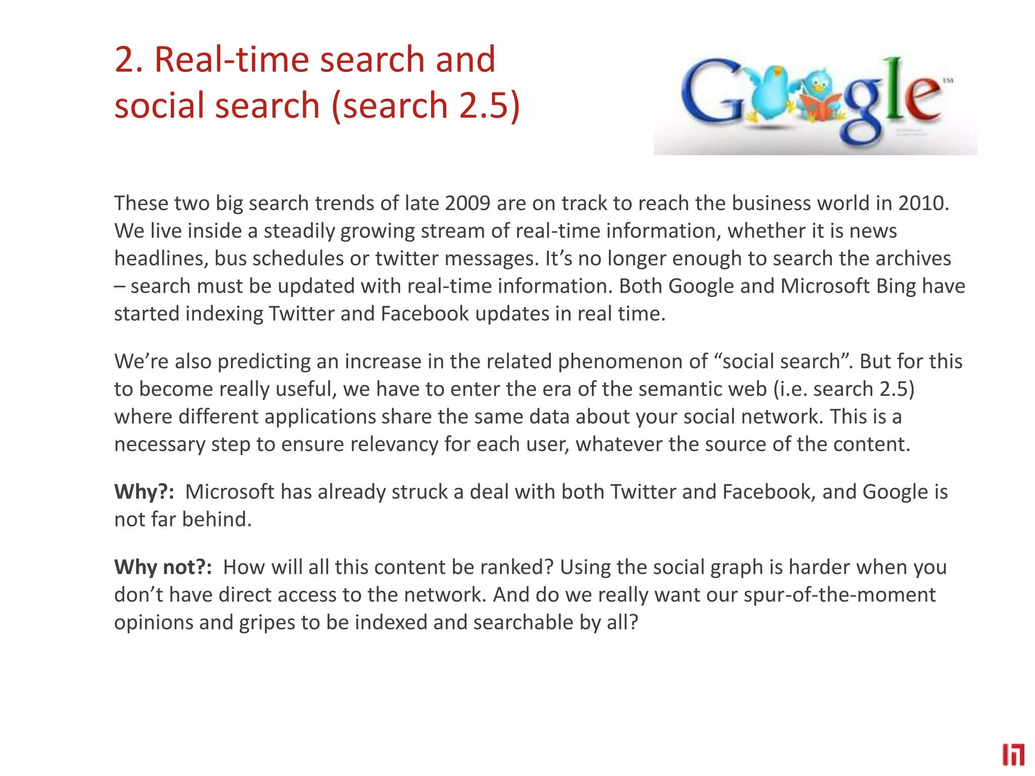 2. Real-time search and social search (search 2.5) These two big search trends of late 2009 are on track to reach the business world in 2010. We live inside a steadily growing stream of real-time information, whether it is news headlines, bus schedules or twitter messages. It’s no longer enough to search the archives – search must be updated with real-time information. Both Google and Microsoft Bing have started indexing Twitter and Facebook updates in real time.  We’re also predicting an increase in the related phenomenon of “social search”. But for this to become really useful, we have to enter the era of the semantic web (i.e. search 2.5) where different applications share the same data about your social network. This is a necessary step to ensure relevancy for each user, whatever the source of the content.  Why?:  Microsoft has already struck a deal with both Twitter and Facebook, and Google is not far behind. Why not?:  How will all this content be ranked? Using the social graph is harder when you don’t have direct access to the network. And do we really want our spur-of-the-moment opinions and gripes to be indexed and searchable by all?