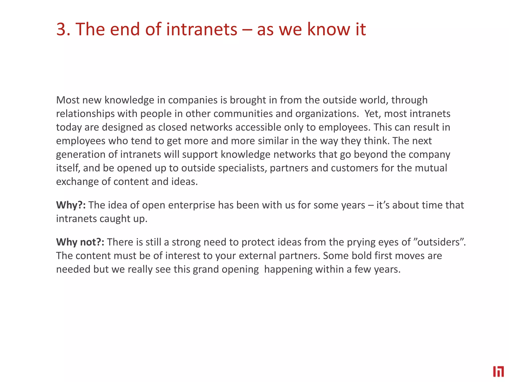 3. The end of intranets – as we know itMost new knowledge in companies is brought in from the outside world, through relationships with people in other communities and organizations.  Yet, most intranets today are designed as closed networks accessible only to employees. This can result in employees who tend to get more and more similar in the way they think. The next generation of intranets will support knowledge networks that go beyond the company itself, and be opened up to outside specialists, partners and customers for the mutual exchange of content and ideas.Why?: The idea of open enterprise has been with us for some years – it’s about time that intranets caught up. Why not?: There is still a strong need to protect ideas from the prying eyes of ”outsiders”. The content must be of interest to your external partners. Some bold first moves are needed but we really see this grand opening  happening within a few years.