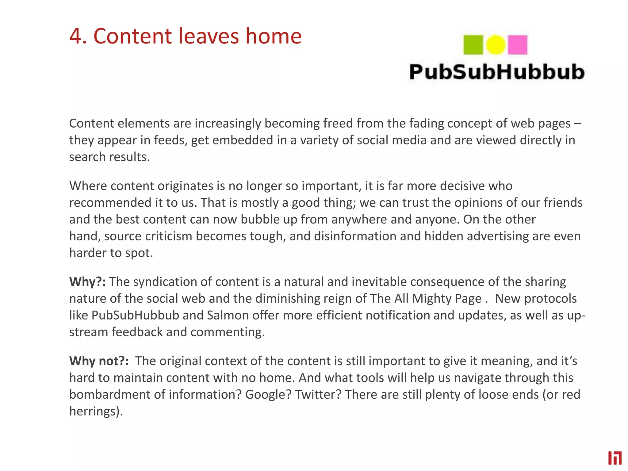 4. Content leaves homeContent elements are increasingly becoming freed from the fading concept of web pages – they appear in feeds, get embedded in a variety of social media and are viewed directly in search results. Where content originates is no longer so important, it is far more decisive who recommended it to us. That is mostly a good thing; we can trust the opinions of our friends and the best content can now bubble up from anywhere and anyone. On the other hand, source criticism becomes tough, and disinformation and hidden advertising are even harder to spot.Why?: The syndication of content is a natural and inevitable consequence of the sharing nature of the social web and the diminishing reign of The All Mighty Page .  New protocols like PubSubHubbub and Salmon offer more efficient notification and updates, as well as up-stream feedback and commenting.Why not?:  The original context of the content is still important to give it meaning, and it’s hard to maintain content with no home. And what tools will help us navigate through this bombardment of information? Google? Twitter? There are still plenty of loose ends (or red herrings).