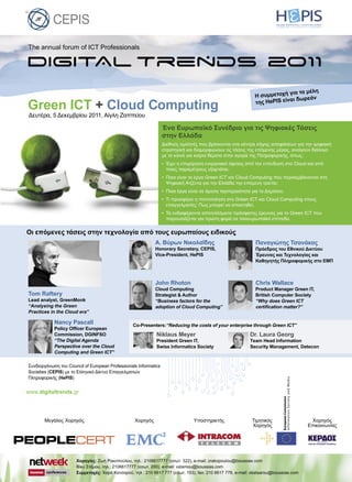 The annual forum of ICT Professionals
Δευτέρα, 5 Δεκεμβρίου 2011, Αίγλη Ζαππείου
Green ICT + Cloud Computing
Χορηγίες: Ζωή Ρακοπούλου, τηλ.: 2106617777 (εσωτ. 322), e-mail: zrakopoulou@boussias.com
Βίκυ Στάμου, τηλ.: 2106617777 (εσωτ. 200), e-mail: vstamou@boussias.com
Συμμετοχές: Χαρά Κατσαρού, τηλ.: 210 6617 777 (εσωτ. 153), fax: 210 6617 778, e-mail: xkatsarou@boussias.com
Ένα Ευρωπαϊκό Συνέδριο για τις Ψηφιακές Τάσεις
στην Ελλάδα
Διεθνείς ομιλητές που βρίσκονται στα κέντρα λήψης αποφάσεων για την ψηφιακή
στρατηγική και διαμορφώνουν τις τάσεις της επόμενης μέρας, ανοίγουν διάλογο
με το κοινό για καίρια θέματα στην αγορά της Πληροφορικής, όπως:
• Έχει η επιχείρηση ενεργειακό όφελος από την επένδυση στο Cloud και από
ποιες παραμέτρους εξαρτάται;
• Ποια είναι τα έργα Green ICT και Cloud Computing που περιλαμβάνονται στη
Ψηφιακή Ατζέντα για την Ελλάδα την επόμενη τριετία;
• Ποια έργα είναι σε άμεση προτεραιότητα για το Δημόσιο;
• Τι προσφέρει η πιστοποίηση στο Green ICT και Cloud Computing στους
επαγγελματίες; Πως μπορεί να αποκτηθεί;
• Τα ενδιαφέροντα αποτελέσματα πρόσφατης έρευνας για το Green ICT που
παρουσιάζεται για πρώτη φορά σε πανευρωπαϊκό επίπεδο.
Η συμμετοχή για τα μέλη
Η συμμετοχή για τα μέλη
της HePIS είναι δωρεάν
Tom Raftery
Lead analyst, GreenMonk
“Analysing the Green
Practices in the Cloud era”
Παναγιώτης Τσανάκας
Πρόεδρος του Εθνικού Δικτύου
Έρευνας και Τεχνολογίας και
Καθηγητής Πληροφορικής στο ΕΜΠ
John Rhoton
Cloud Computing
Strategist & Author
“Business factors for the
adoption of Cloud Computing”
Nancy Pascall
Policy Ofﬁcer European
Commission, DGINFSO
“The Digital Agenda
Perspective over the Cloud
Computing and Green ICT”
Chris Wallace
Product Manager Green IT,
British Computer Society
“Why does Green ICT
certiﬁcation matter?”
Συνδιοργάνωση του Council of European Professionals Informatics
Societies (CEPIS) με το Ελληνικό Δίκτυο Επαγγελματιών
Πληροφορικής (HePIS)
Οι επόμενες τάσεις στην τεχνολογία από τους ευρωπαίους ειδικούς
Α. Bύρων Νικολαΐδης
Honorary Secretary, CEPIS,
Vice-President, HePIS
Niklaus Meyer
President Green IT,
Swiss Informatics Society
Dr. Laura Georg
Τeam Head Information
Security Management, Detecon
Co-Presenters:“Reducing the costs of your enterprise through Green ICT”
www.digitaltrends.gr
Χορηγός
Επικοινωνίας
Τιμητικός
Χορηγός
ΧορηγόςΜεγάλος Χορηγός Υποστηρικτής
 