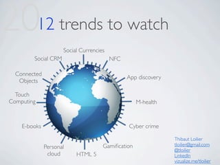 2012 trends to watch
                     Social Currencies
        Social CRM                       NFC

  Connected
                                               App discovery
   Objects

  Touch
Computing                                          M-health



    E-books                                    Cyber crime

                                                               Thibaut Loilier
                                     Gamiﬁcation               tloilier@gmail.com
              Personal                                         @tloilier
               cloud      HTML 5                               LinkedIn
                                                               vizualize.me/tloilier
 
