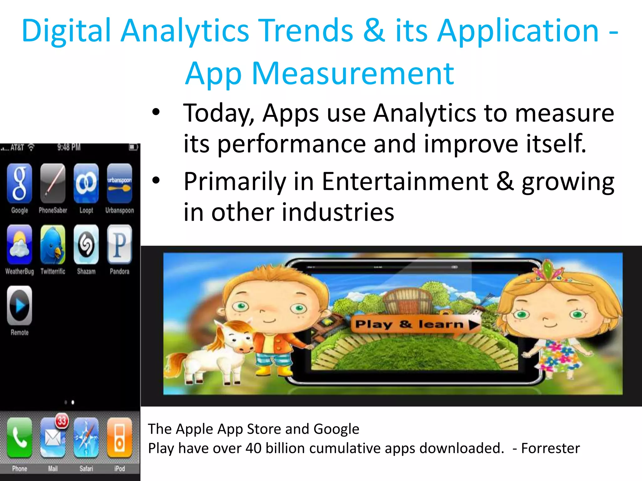 Digital Analytics Trends & its Application -
App Measurement
• Today, Apps use Analytics to measure
its performance and improve itself.
• Primarily in Entertainment & growing
in other industries
The Apple App Store and Google
Play have over 40 billion cumulative apps downloaded. - Forrester
 