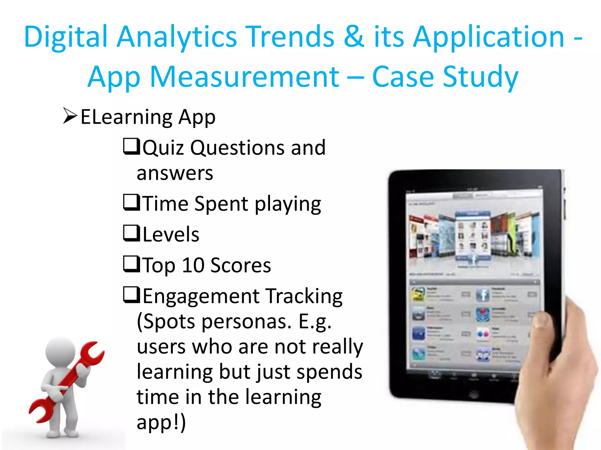 Digital Analytics Trends & its Application -
App Measurement – Case Study
ELearning App
Quiz Questions and
answers
Time Spent playing
Levels
Top 10 Scores
Engagement Tracking
(Spots personas. E.g.
users who are not really
learning but just spends
time in the learning
app!)
 