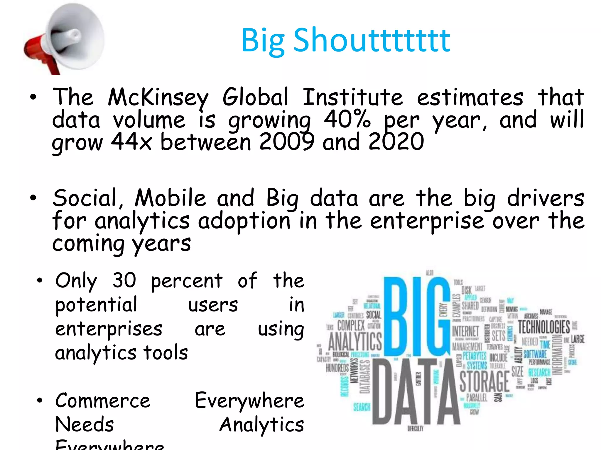 Big Shouttttttt
• The McKinsey Global Institute estimates that
data volume is growing 40% per year, and will
grow 44x between 2009 and 2020
• Social, Mobile and Big data are the big drivers
for analytics adoption in the enterprise over the
coming years
• Only 30 percent of the
potential users in
enterprises are using
analytics tools
• Commerce Everywhere
Needs Analytics
 