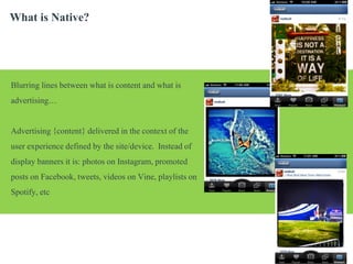 What is Native?

Blurring lines between what is content and what is
advertising…
Advertising {content} delivered in the context of the
user experience defined by the site/device. Instead of
display banners it is: photos on Instagram, promoted
posts on Facebook, tweets, videos on Vine, playlists on
Spotify, etc

| p.

 