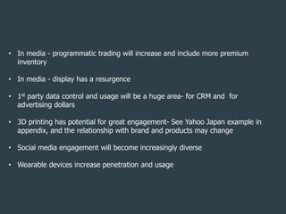 • In media - programmatic trading will increase and include more premium
inventory
• In media - display has a resurgence
• 1st party data control and usage will be a huge area- for CRM and for
advertising dollars

• 3D printing has potential for great engagement- See Yahoo Japan example in
appendix, and the relationship with brand and products may change
• Social media engagement will become increasingly diverse
• Wearable devices increase penetration and usage

| p. 40

 