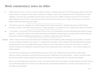 Basic commentary notes on slides
4

‘Mobile devices in our lives’: We all live this and recognise this ourselves. Smartphone penetration is 60-70% and growing, tablets at 30-40% and
growing. Prices are coming down and the market becoming more competitive: Argos launch a cheap tablet in the UK, Motorola launch a budget
smartphone. We become more comfortable using these devices in all facets of our lives. Mobile is predicted to account for 25% of all internet
traffic (globally) by the end of 2014. Certain sites here see 40% of their traffic from mobile devices. And this will only increase as 4G roll-out
happens: improving speed and obviously usability.

8

‘The effects are being seen’: Instagram, Vine, Tumblr, Snapchat all now looking at ad options. // Snapchat being valued at $3.8bn, Pinterest
becoming a vital driver of site traffic for many retail sites // Twitter and Google + re-work feeds to be more visually led and compete with Facebook

14

‘As a corollary’: Lowes in the US offer 6 second video DIY tips on Vine, GE use Buzzfeed lists for B-2-B marketing (business people are normal
people too…), Jaimie Oliver launches cook-a-long Youtube channel, and Red Bull do amazing stuff all over the place but how about an hour long
documentary (essentially ad-funded programming) that ran on the BBC, a channel that carries no advertising

15 & 16 ‘Nimble’: There are various terms for this trend and type of marketing: real-time marketing, adaptive marketing, real time planning. It’s not that

new but is increasing in importance and occurrence. It is brought about, and brought to life, by a number of inherently digital things: increasingly
available data from various source (public health, transport, weather, your own 1st party data etc), search trends, social trends, etc. And these
trends/this information can be tapped into, utilised and reacted to with incredible speed, and to a mass audience – if you so desire- through social
(mobile channels).
Oreo seem to have claimed the glory for their Superbowl ad, but they weren’t alone- Audi and VW also tweeted about the lights failure. //
Specsavers when the wrong flag was used for the North Korean women’s football team at the London Olympics. // Kleenex using NHS medical
data and search trends to only spend budget when and where needed instead of a standard October fully committed media campaign.
But be wary of just jumping onto a trend because it’s there. The royal baby earlier this year saw plenty of advertisers jumping in head first but many
were just shoe-horned plugs with no relevance at all. Many had quite a strong backlash, including Oreos. J&J had a relevant product and a very
cute simple way of promoting it.
| p. 43

 