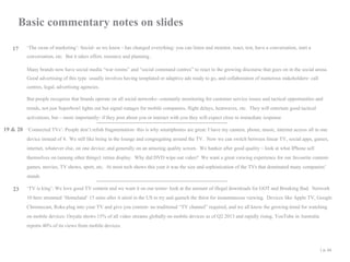 Basic commentary notes on slides
17 ‘The swan of marketing’: Social- as we know - has changed everything: you can listen and monitor, react, test, have a conversation, start a
conversation, etc. But it takes effort, resource and planning .

Many brands now have social media “war rooms” and “social command centres” to react to the growing discourse that goes on in the social arena.
Good advertising of this type usually involves having templated or adaptive ads ready to go, and collaboration of numerous stakeholders- call
centres, legal, advertising agencies.
But people recognise that brands operate on all social networks- constantly monitoring for customer service issues and tactical opportunities and
trends, not just Superbowl lights out but signal outages for mobile companies, flight delays, heatwaves, etc. They will entertain good tactical
activations, but – more importantly- if they post about you or interact with you they will expect close to immediate response

19 & 20 ‘Connected TVs’: People don’t relish fragmentation- this is why smartphones are great: I have my camera, phone, music, internet access all in one
device instead of 4. We still like being in the lounge and congregating around the TV. Now we can switch between linear TV, social apps, games,
internet, whatever else, on one device; and generally on an amazing quality screen. We hanker after good quality – look at what IPhone sell
themselves on (among other things): retina display. Why did DVD wipe out video? We want a great viewing experience for our favourite contentgames, movies, TV shows, sport, etc. At most tech shows this year it was the size and sophistication of the TVs that dominated many companies’
stands

23 ‘TV is king’: We love good TV content and we want it on our terms- look at the amount of illegal downloads for GOT and Breaking Bad. Network

10 here streamed ‘Homeland’ 15 mins after it aired in the US to try and quench the thirst for instantaneous viewing. Devices like Apple TV, Google
Chromecast, Roku plug into your TV and give you content- no traditional “TV channel” required, and we all know the growing trend for watching
on mobile devices: Ooyala shows 15% of all video streams globally on mobile devices as of Q2 2013 and rapidly rising, YouTube in Australia
reports 40% of its views from mobile devices.
| p. 44

 