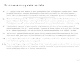 Basic commentary notes on slides
24

‘OTT’: This really varies by market. But we see the likes of Intel and BT buying content for their subscribers. Netflix and Amazon – both with
very different business models – creating their own content or doing deals to secure exclusive content. All of these require no traditional “TV
channel”. In the US one ISP states that YouTube and Netflix account for 50% of fixed broadband traffic. TV is now the content not the device.

26 ‘Twitter leads’: Twitter recognise that TV is vital to their success, and TV companies know social is vital to them. Twitter has stolen a march on

Facebook with 3 products. Facebook has now started sharing ‘social chatter’ data with certain networks but is a long way behind Twitter.
{Facebook is trying to catch up by introducing hashtags but the way we use the site is very different to Twitter where it’s all about what is trending}

27

‘The relationship with programmers’: It’s pretty commonplace having hashtag prompts in TV shows, and there are some nice examples of
advertisers already blending Twitter and TV together- see Channel 4 ‘Prometheus’ and Mercedes’ #youdrive- but this is Katy Perry, Twitter, Pepsi
and MTV all getting together and giving Twitter users power to choose her next single release and the song that she would play at the awards.

29

‘How we discover’: This is what digital has always been about- go where your audience is instead of pushing/pulling them to you. This is Gucci
store in streetview in Italy, ASOS using rich pins to sell in Pinterest, and who knows what Google Glass will bring to the shopping experience

30 ‘Currency and action’: A nice tactical activation from Special K where social rather than cash is the currency. Nordstrom in the States have started
to mark which products are getting most pins to showcase popularity

31 -34 ‘Device interplay’ through to ‘think proximity’: A big challenge will be how we tap into the movement across devices. Mobile is key for direct sales
as well as research and the effect it has on the in-store purchase. But, although “showrooming” is a major use of phones, smartphones are used for
more than that, and location finding is one key element we should make more of.

| p. 45

 