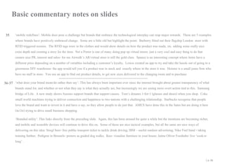 Basic commentary notes on slides
35

‘mobile redefines’: Mobile does pose a challenge but brands that embrace the technological interplay can reap major rewards. These are 5 examples
where brands have positively embraced change. Some are a little old but highlight the point: Burberry fitted out their flagship London store with
RFID triggered screens. The RFID tags were in the clothes and would show details on how the product was made, etc. adding some really nice
extra depth and creating a story for the item. Net a Porter is one of many doing pop up virtual stores: just a very cool and easy thing to do that
creates nice PR, interest and sales- for me Airwalk’s AR/virtual store is still the gold class. Spaaza is an interesting concept where items have a
different price depending on a number of variables including a customer’s loyalty. Lowes created an app to try and take the hassle out of going to a
ginormous DIY warehouse: the app would tell you if a product was in stock and exactly where in the store it was. Hointer is a small jeans firm who
have no staff in store. You use an app to find out product details, to get new sizes delivered to the changing room and to purchase.

36-37 ‘what does your brand mean/do rather then say’: This has always been important ever since the internet brought about greater transparency of what

brands stand for, and whether or not what they say is what they actually are, but increasingly we are seeing more overt action tied to this. Samsung
bridge of Life. A new study shows Aussies support brands that support causes. Tom’s donates 1-for-1 (glasses and shoes) when you shop. Coke
small world machines trying to deliver connection and happiness to two nations with a challenging relationship. Starbucks recognise that people
love the brand and want to invest in it and have a say, so they allow people to do just that. AMEX have done this in the Sates but are doing it here
(in Oz) trying to drive small business shopping

‘Branded utility’: This links directly from the preceding slide. Again, this has been around for quite a while but the iterations are becoming richer,
and mobile and wearable devices will continue to drive this on. Some of these are nice tactical examples, but all the same are nice ways of
delivering on this idea: Stiegl beer- free public transport ticket to tackle drink driving; IBM – useful outdoor advertising; Nike Fuel band - taking
training further; Pedigree in Brussels- posters as guided dog walks; Ikea- visualise furniture in your house; Jaime Oliver Foodtube- live ‘cook-along’ .

| p. 46

 